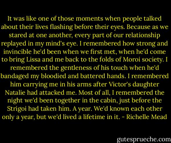 It was like one of those moments when people talked about their lives flashing before their eyes. Because as we stared at one another, every part of our relationship replayed in my mind's eye. I remembered how strong and invincible he'd been when we first met, when he'd come to bring Lissa and me back to the folds of Moroi society. I remembered the gentleness of his touch when he'd bandaged my bloodied and battered hands. I remembered him carrying me in his arms after Victor's daughter Natalie had attacked me. Most of all, I remembered the night we'd been together in the cabin, just before the Strigoi had taken him. A year. We'd known each other only a year, but we'd lived a lifetime in it. - Richelle Mead