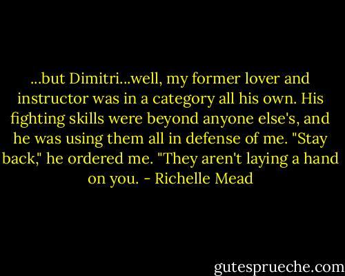 ...but Dimitri...well, my former lover and instructor was in a category all his own. His fighting skills were beyond anyone else's, and he was using them all in defense of me.<br />"Stay back," he ordered me. "They aren't laying a hand on you. - Richelle Mead