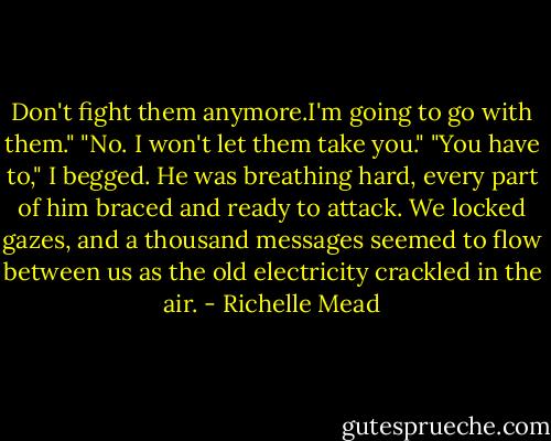 Don't fight them anymore.I'm going to go with them."<br />"No. I won't let them take you."<br />"You have to," I begged.<br />He was breathing hard, every part of him braced and ready to attack. We locked gazes, and a thousand messages seemed to flow between us as the old electricity crackled in the air. - Richelle Mead