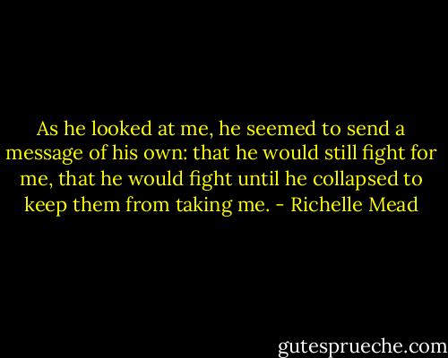 As he looked at me, he seemed to send a message of his own: that he would still fight for me, that he would fight until he collapsed to keep them from taking me. - Richelle Mead