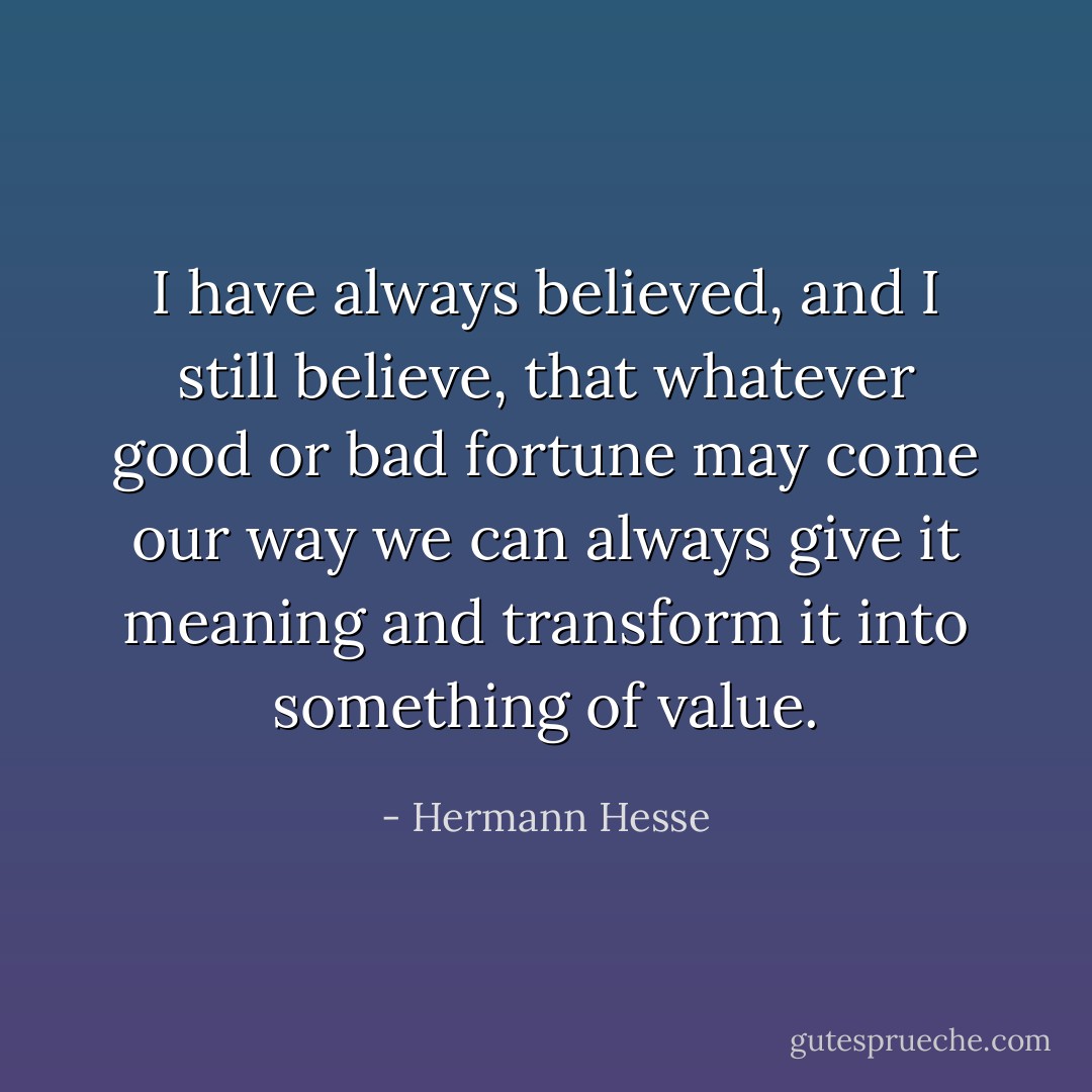 I have always believed, and I still believe, that whatever good or bad fortune may come our way we can always give it meaning and transform it into something of value. - Hermann Hesse