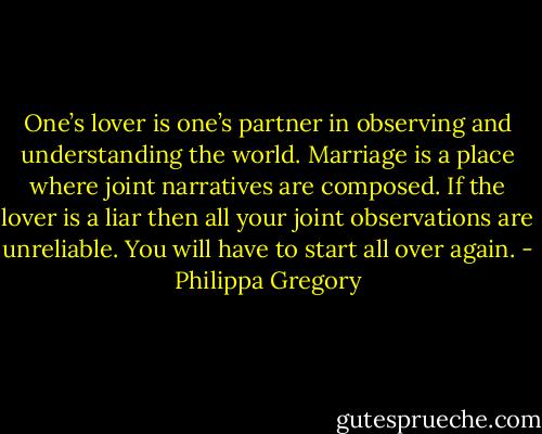 One’s lover is one’s partner in observing and understanding the world. Marriage is a place where joint narratives are composed. If the lover is a liar then all your joint observations are unreliable. You will have to start all over again. - Philippa Gregory