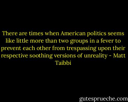 There are times when American politics seems like little more than two groups in a fever to prevent each other from trespassing upon their respective soothing versions of unreality - Matt Taibbi