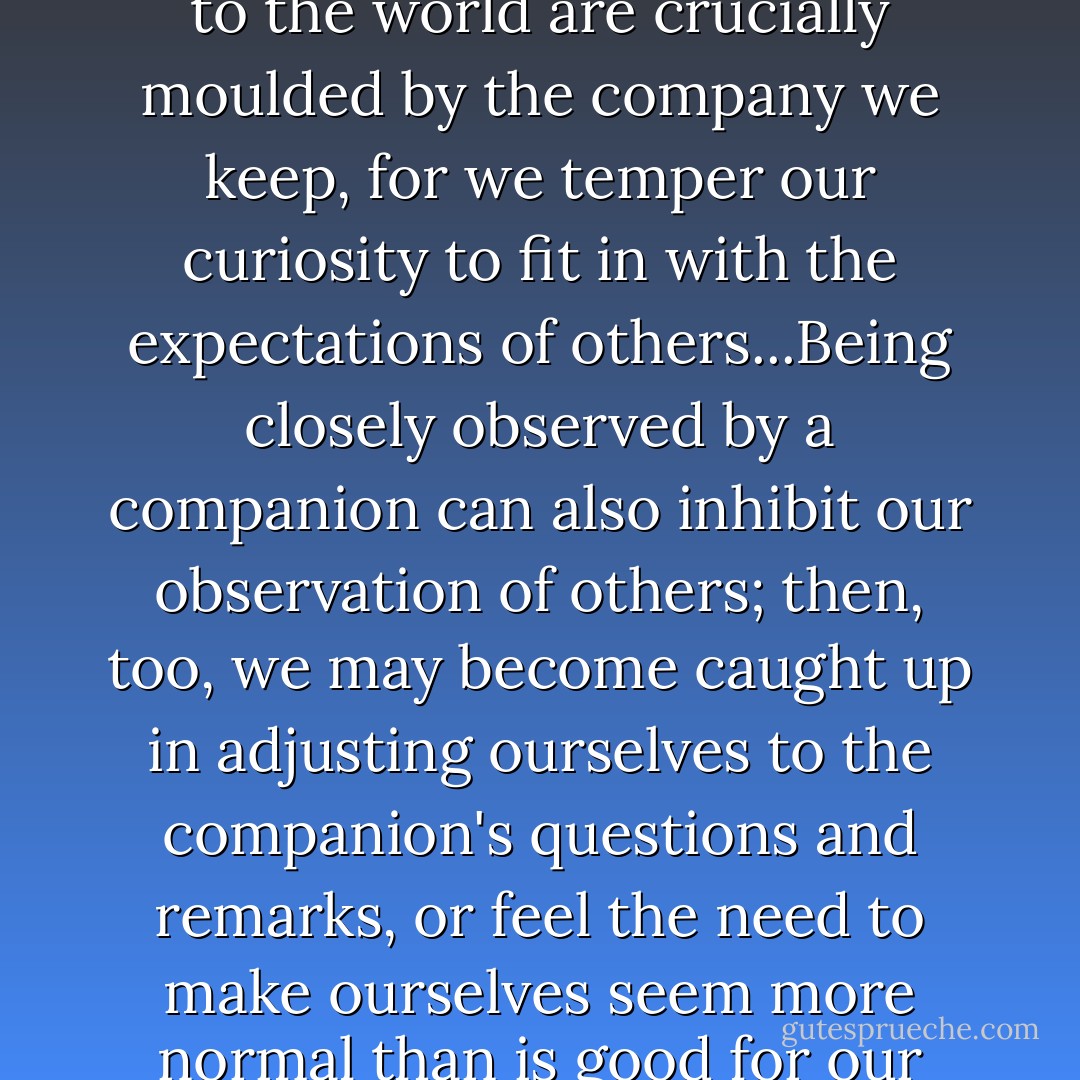 It seemed an advantage to be traveling alone. Our responses to the world are crucially moulded by the company we keep, for we temper our curiosity to fit in with the expectations of others...Being closely observed by a companion can also inhibit our observation of others; then, too, we may become caught up in adjusting ourselves to the companion's questions and remarks, or feel the need to make ourselves seem more normal than is good for our curiosity. - Alain de Botton