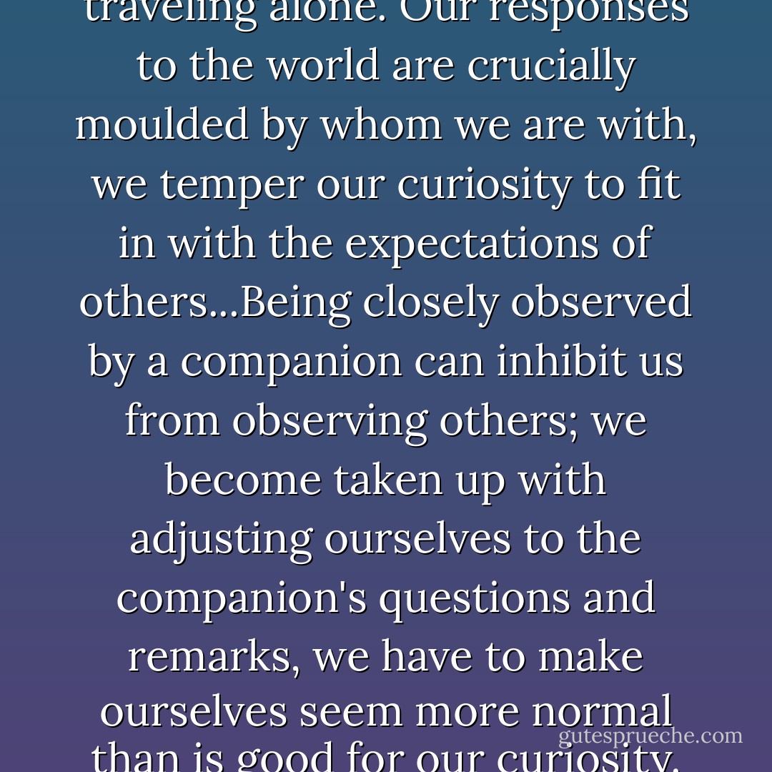 It seemed an advantage to be traveling alone. Our responses to the world are crucially moulded by whom we are with, we temper our curiosity to fit in with the expectations of others...Being closely observed by a companion can inhibit us from observing others; we become taken up with adjusting ourselves to the companion's questions and remarks, we have to make ourselves seem more normal than is good for our curiosity. - Alain de Botton