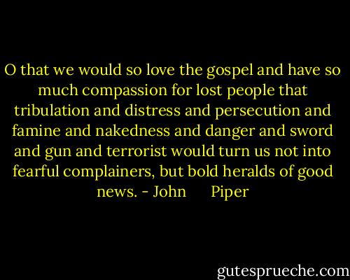 O that we would so love the gospel and have so much compassion for lost people that tribulation and distress and persecution and famine and nakedness and danger and sword and gun and terrorist would turn us not into fearful complainers, but bold heralds of good news. - John      Piper