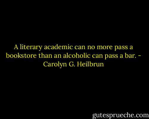 A literary academic can no more pass a bookstore than an alcoholic can pass a bar. - Carolyn G. Heilbrun