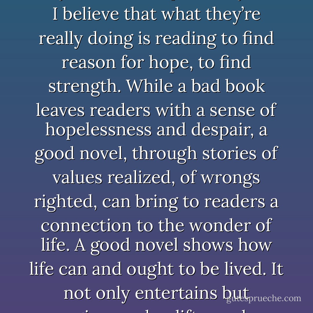 I often hear people say that they read to escape reality, but I believe that what they’re really doing is reading to find reason for hope, to find strength. While a bad book leaves readers with a sense of hopelessness and despair, a good novel, through stories of values realized, of wrongs righted, can bring to readers a connection to the wonder of life. A good novel shows how life can and ought to be lived. It not only entertains but energizes and uplifts readers. - Terry Goodkind