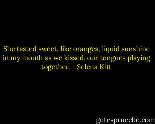 She tasted sweet, like oranges, liquid sunshine in my mouth as we kissed, our tongues playing together. - Selena Kitt