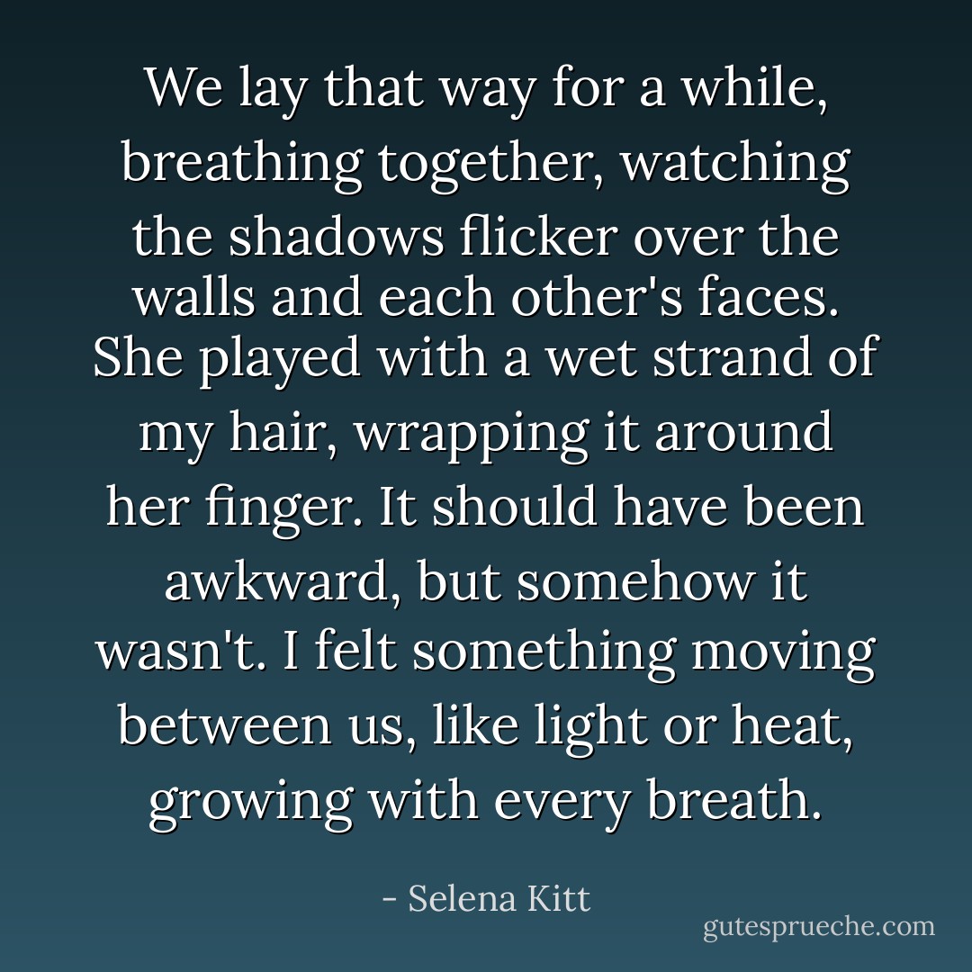 We lay that way for a while, breathing together, watching the shadows flicker over the walls and each other's faces. She played with a wet strand of my hair, wrapping it around her finger. It should have been awkward, but somehow it wasn't. I felt something moving between us, like light or heat, growing with every breath. - Selena Kitt