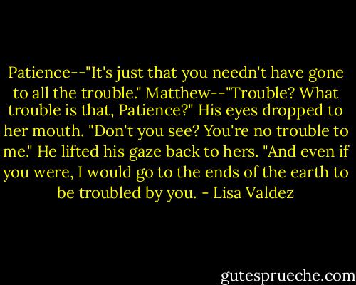 Patience--"It's just that you needn't have gone to all the trouble." Matthew--"Trouble? What trouble is that, Patience?" His eyes dropped to her mouth. "Don't you see? You're no trouble to me." He lifted his gaze back to hers. "And even if you were, I would go to the ends of the earth to be troubled by you. - Lisa Valdez