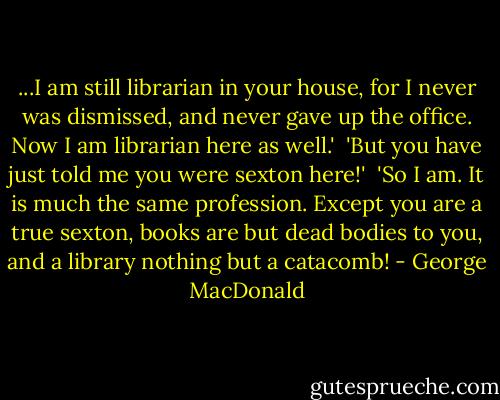 ...I am still librarian in your house, for I never was dismissed, and never gave up the office. Now I am librarian here as well.'<br /><br />'But you have just told me you were sexton here!'<br /><br />'So I am. It is much the same profession. Except you are a true sexton, books are but dead bodies to you, and a library nothing but a catacomb! - George MacDonald