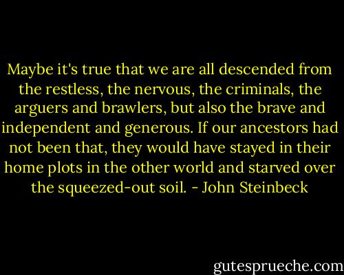 Maybe it's true that we are all descended from the restless, the nervous, the criminals, the arguers and brawlers, but also the brave and independent and generous. If our ancestors had not been that, they would have stayed in their home plots in the other world and starved over the squeezed-out soil. - John Steinbeck