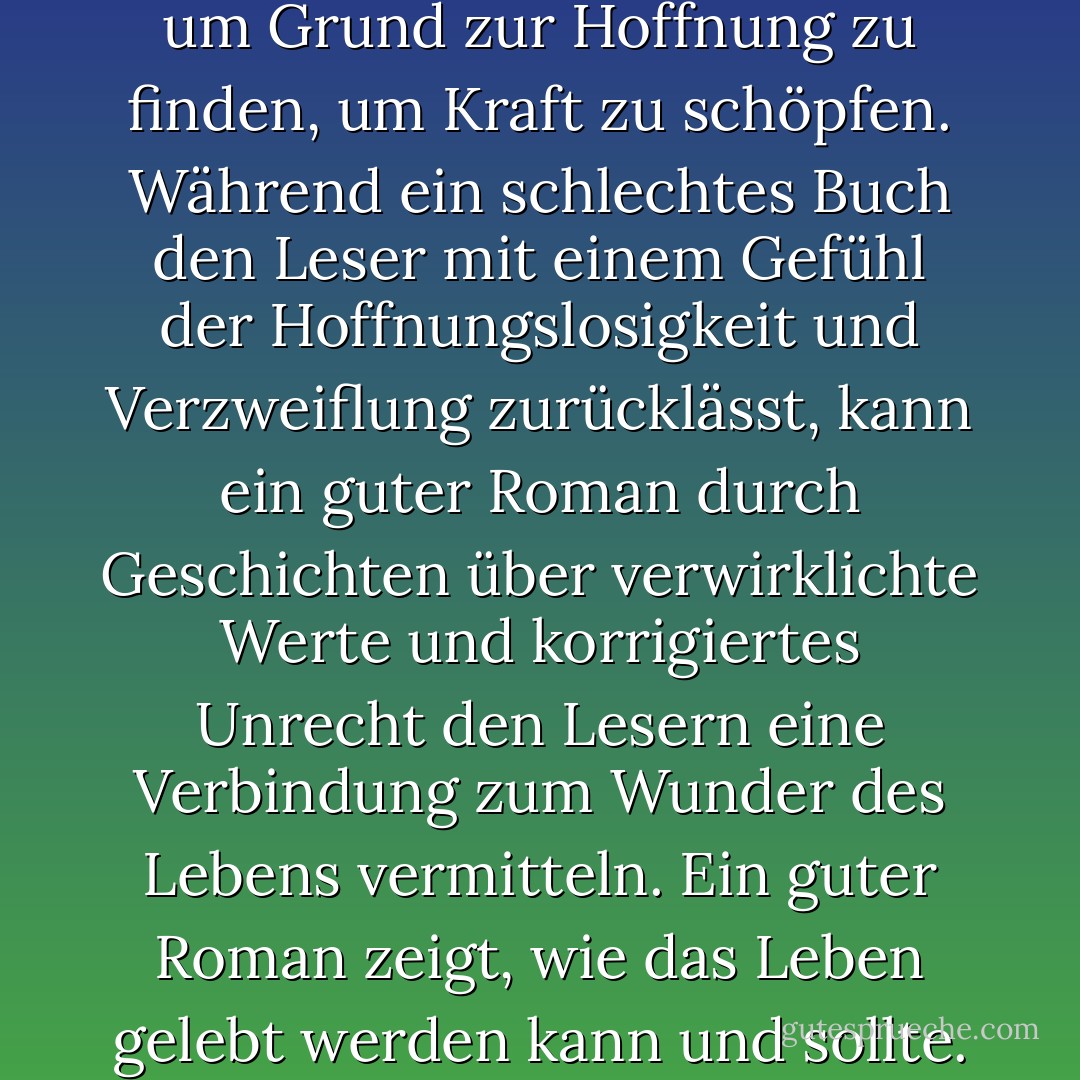 Ich höre oft, dass Menschen lesen, um der Realität zu entfliehen, aber ich glaube, dass sie in Wirklichkeit lesen, um Grund zur Hoffnung zu finden, um Kraft zu schöpfen. Während ein schlechtes Buch den Leser mit einem Gefühl der Hoffnungslosigkeit und Verzweiflung zurücklässt, kann ein guter Roman durch Geschichten über verwirklichte Werte und korrigiertes Unrecht den Lesern eine Verbindung zum Wunder des Lebens vermitteln. Ein guter Roman zeigt, wie das Leben gelebt werden kann und sollte. Er unterhält nicht nur, sondern gibt den Lesern auch Kraft und Mut. - Terry Goodkind<