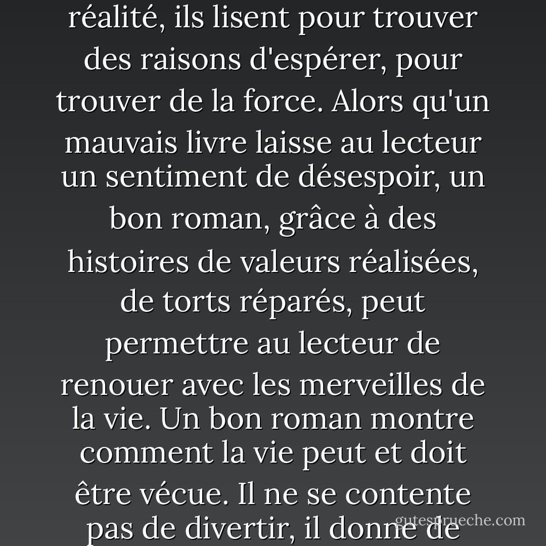 J'entends souvent les gens dire qu'ils lisent pour échapper à la réalité, mais je crois qu'en réalité, ils lisent pour trouver des raisons d'espérer, pour trouver de la force. Alors qu'un mauvais livre laisse au lecteur un sentiment de désespoir, un bon roman, grâce à des histoires de valeurs réalisées, de torts réparés, peut permettre au lecteur de renouer avec les merveilles de la vie. Un bon roman montre comment la vie peut et doit être vécue. Il ne se contente pas de divertir, il donne de l'énergie et de l'élan aux lecteurs. - Terry Goodkind