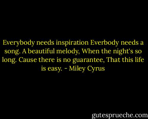 Everybody needs inspiration<br />Everbody needs a song.<br />A beautiful melody,<br />When the night's so long.<br />Cause there is no guarantee,<br />That this life is easy. - Miley Cyrus