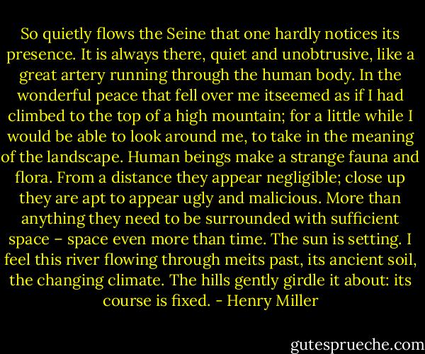 So quietly flows the Seine that<br />one hardly notices its presence. It is always there, quiet and unobtrusive, like a great<br />artery running through the human body. In the wonderful peace that fell over me<br />itseemed as if I had climbed to the top of a high mountain; for a little while I would be<br />able to look around me, to take in the meaning of the landscape.<br />Human beings make a strange fauna and flora. From a distance they appear<br />negligible; close up they are apt to appear ugly and malicious. More than anything they<br />need to be surrounded with sufficient space – space even more than time.<br />The sun is setting. I feel this river flowing through meits past, its ancient soil, the<br />changing climate. The hills gently girdle it about: its course is fixed. - Henry Miller