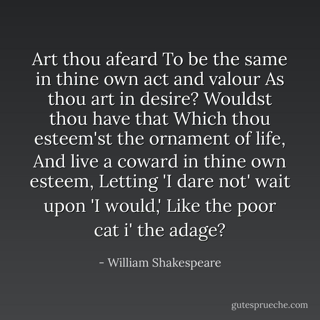 Art thou afeard<br />To be the same in thine own act and valour<br />As thou art in desire? Wouldst thou have that<br />Which thou esteem'st the ornament of life,<br />And live a coward in thine own esteem,<br />Letting 'I dare not' wait upon 'I would,'<br />Like the poor cat i' the adage? - William Shakespeare