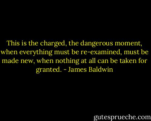 This is the charged, the dangerous moment, when everything must be re-examined, must be made new, when nothing at all can be taken for granted. - James Baldwin