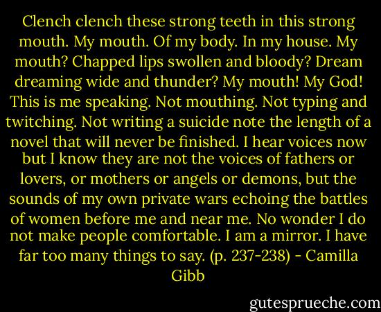 Clench clench these strong teeth in this strong mouth. My mouth. Of my body. In my house. My mouth? Chapped lips swollen and bloody? Dream dreaming wide and thunder? My mouth! My God! This is me speaking. Not mouthing. Not typing and twitching. Not writing a suicide note the length of a novel that will never be finished. I hear voices now but I know they are not the voices of fathers or lovers, or mothers or angels or demons, but the sounds of my own private wars echoing the battles of women before me and near me. No wonder I do not make people comfortable. I am a mirror. I have far too many things to say. (p. 237-238) - Camilla Gibb