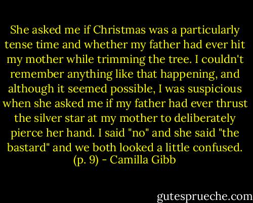 She asked me if Christmas was a particularly tense time and whether my father had ever hit my mother while trimming the tree. I couldn't remember anything like that happening, and although it seemed possible, I was suspicious when she asked me if my father had ever thrust the silver star at my mother to deliberately pierce her hand. I said "no" and she said "the bastard" and we both looked a little confused. (p. 9) - Camilla Gibb