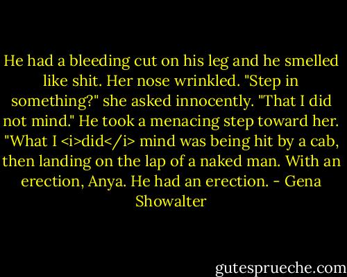 He had a bleeding cut on his leg and he smelled like shit.<br />Her nose wrinkled. "Step in something?" she asked innocently.<br />"That I did not mind." He took a menacing step toward her. "What I <i>did</i> mind was being hit by a cab, then landing on the lap of a naked man. With an erection, Anya. He had an erection. - Gena Showalter