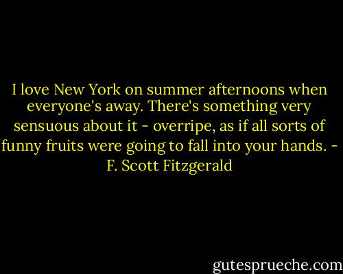 I love New York on summer afternoons when everyone's away. There's something very sensuous about it - overripe, as if all sorts of funny fruits were going to fall into your hands. - F. Scott Fitzgerald