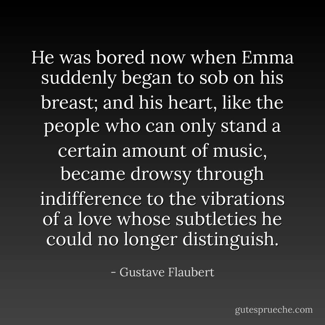 He was bored now when Emma suddenly began to sob on his breast; and his heart, like the people who can only stand a certain amount of music, became drowsy through indifference to the vibrations of a love whose subtleties he could no longer distinguish. - Gustave Flaubert
