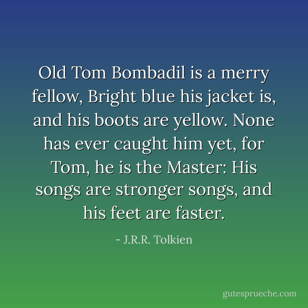 Old Tom Bombadil is a merry fellow,<br />Bright blue his jacket is, and his boots are yellow.<br />None has ever caught him yet, for Tom, he is the Master:<br />His songs are stronger songs, and his feet are faster. - J.R.R. Tolkien