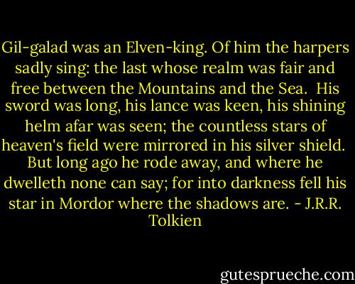 Gil-galad was an Elven-king.<br />Of him the harpers sadly sing:<br />the last whose realm was fair and free<br />between the Mountains and the Sea.<br /><br />His sword was long, his lance was keen,<br />his shining helm afar was seen;<br />the countless stars of heaven's field<br />were mirrored in his silver shield.<br /><br />But long ago he rode away,<br />and where he dwelleth none can say;<br />for into darkness fell his star<br />in Mordor where the shadows are. - J.R.R. Tolkien