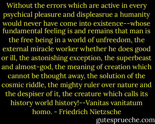 Without the errors which are active in every psychical pleasure and displeasrue a humanity would never have come into existence--whose fundamental feeling is and remains that man is the free being in a world of unfreedom, the external miracle worker whether he does good or ill, the astonishing exception, the superbeast and almost-god, the meaning of creation which cannot be thought away, the solution of the cosmic riddle, the mighty ruler over nature and the despiser of it, the creature which calls its history world history!--Vanitas vanitatum homo. - Friedrich Nietzsche