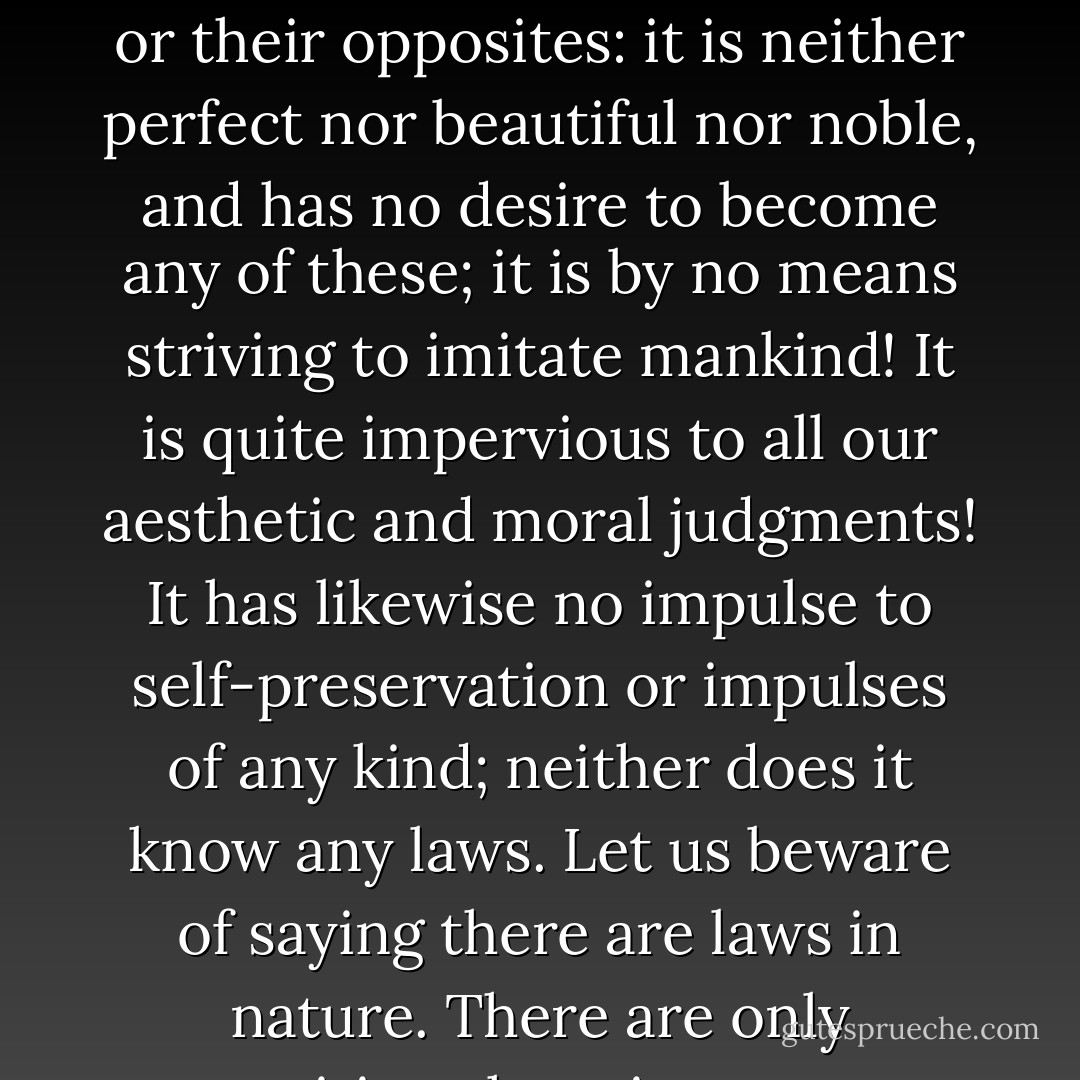 But how can we venture to reprove or praise the universe! Let us beware of attributing to it heartlessness and unreason or their opposites: it is neither perfect nor beautiful nor noble, and has no desire to become any of these; it is by no means striving to imitate mankind! It is quite impervious to all our aesthetic and moral judgments! It has likewise no impulse to self-preservation or impulses of any kind; neither does it know any laws. Let us beware of saying there are laws in nature. There are only necessities: there is no one to command, no one to obey, no one to transgress... - Friedrich Nietzsche