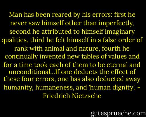 Man has been reared by his errors: first he never saw himself other than imperfectly, second he attributed to himself imaginary qualities, third he felt himself in a false order of rank with animal and nature, fourth he continually invented new tables of values and for a time took each of them to be eternal and unconditional...If one deducts the effect of these four errors, one has also deducted away humanity, humaneness, and 'human dignity'. - Friedrich Nietzsche