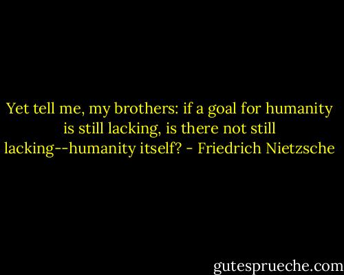 Yet tell me, my brothers: if a goal for humanity is still lacking, is there not still lacking--humanity itself? - Friedrich Nietzsche