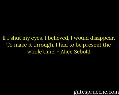 If I shut my eyes, I believed, I would disappear. To make it through, I had to be present the whole time. - Alice Sebold