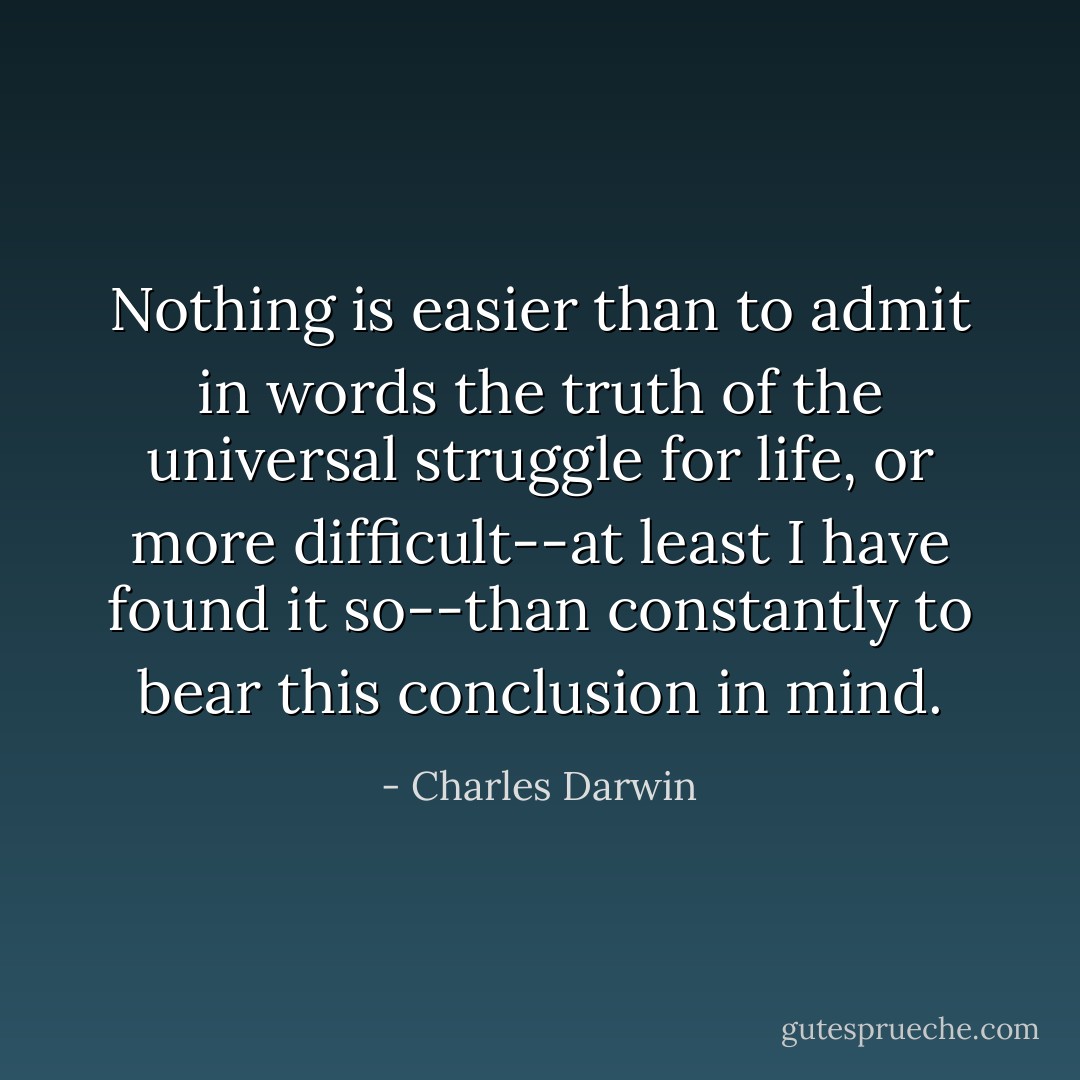 Nothing is easier than to admit in words the truth of the universal struggle for life, or more difficult--at least I have found it so--than constantly to bear this conclusion in mind. - Charles Darwin