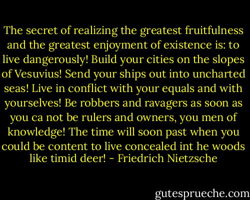 The secret of realizing the greatest fruitfulness and the greatest enjoyment of existence is: to live dangerously! Build your cities on the slopes of Vesuvius! Send your ships out into uncharted seas! Live in conflict with your equals and with yourselves! Be robbers and ravagers as soon as you ca not be rulers and owners, you men of knowledge! The time will soon past when you could be content to live concealed int he woods like timid deer! - Friedrich Nietzsche