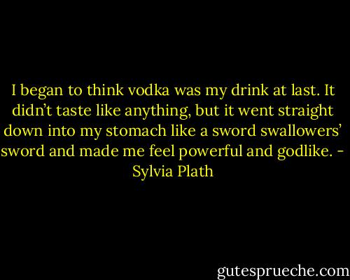 I began to think vodka was my drink at last. It didn’t taste like anything, but it went straight down into my stomach like a sword swallowers’ sword and made me feel powerful and godlike. - Sylvia Plath