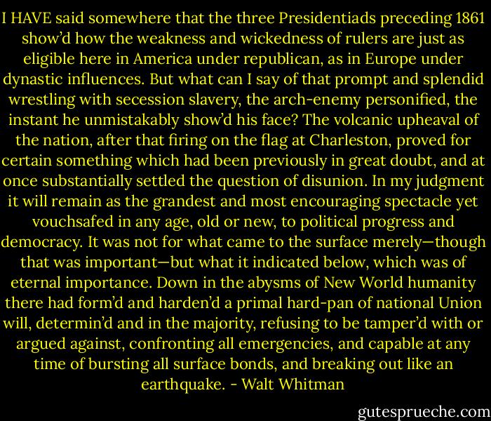 I HAVE said somewhere that the three Presidentiads preceding 1861 show’d how the weakness and wickedness of rulers are just as eligible here in America under republican, as in Europe under dynastic influences. But what can I say of that prompt and splendid wrestling with secession slavery, the arch-enemy personified, the instant he unmistakably show’d his face? The volcanic upheaval of the nation, after that firing on the flag at Charleston, proved for certain something which had been previously in great doubt, and at once substantially settled the question of disunion. In my judgment it will remain as the grandest and most encouraging spectacle yet vouchsafed in any age, old or new, to political progress and democracy. It was not for what came to the surface merely—though that was important—but what it indicated below, which was of eternal importance. Down in the abysms of New World humanity there had form’d and harden’d a primal hard-pan of national Union will, determin’d and in the majority, refusing to be tamper’d with or argued against, confronting all emergencies, and capable at any time of bursting all surface bonds, and breaking out like an earthquake. - Walt Whitman