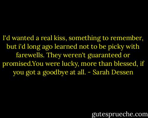 I'd wanted a real kiss, something to remember, but i'd long ago learned not to be picky with farewells. They weren't guaranteed or promised.You were lucky, more than blessed, if you got a goodbye at all. - Sarah Dessen