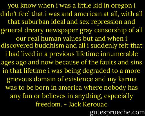 you know when i was a little kid in oregon i didn't feel that i was and american at all, with all that suburban ideal and sex repression and general dreary newspaper gray censorship of all our real human values but and when i discovered buddhism and all i suddenly felt that i had lived in a previous lifetime innumerable ages ago and now because of the faults and sins in that lifetime i was being degraded to a more grievous domain of existence and my karma was to be born in america where nobody has any fun or believes in anything, especially freedom. - Jack Kerouac