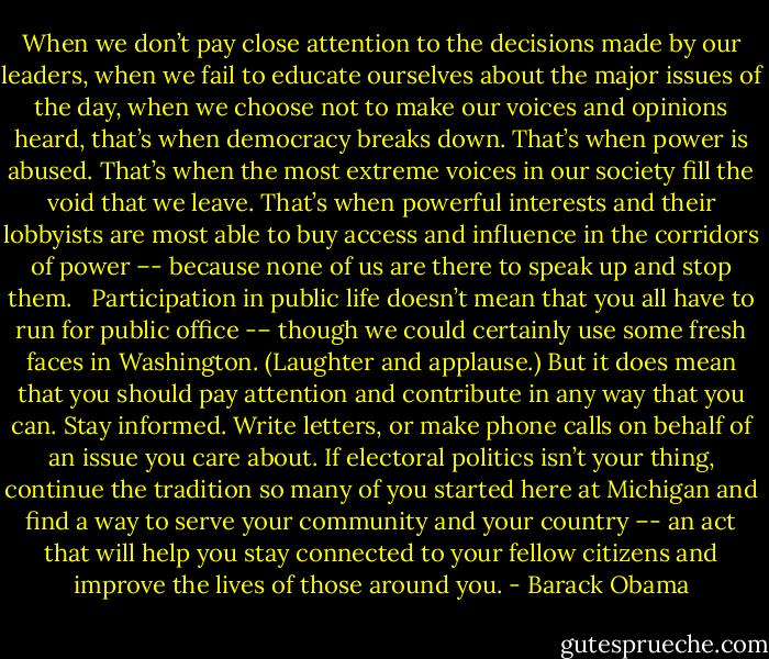 When we don’t pay close attention to the decisions made by our leaders, when we fail to educate ourselves about the major issues of the day, when we choose not to make our voices and opinions heard, that’s when democracy breaks down. That’s when power is abused. That’s when the most extreme voices in our society fill the void that we leave. That’s when powerful interests and their lobbyists are most able to buy access and influence in the corridors of power –- because none of us are there to speak up and stop them. <br /><br />Participation in public life doesn’t mean that you all have to run for public office -– though we could certainly use some fresh faces in Washington. (Laughter and applause.) But it does mean that you should pay attention and contribute in any way that you can. Stay informed. Write letters, or make phone calls on behalf of an issue you care about. If electoral politics isn’t your thing, continue the tradition so many of you started here at Michigan and find a way to serve your community and your country –- an act that will help you stay connected to your fellow citizens and improve the lives of those around you. - Barack Obama