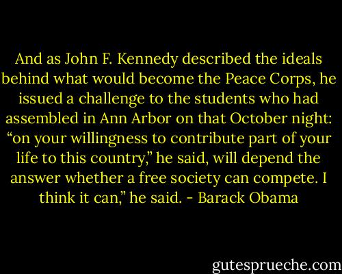 And as John F. Kennedy described the ideals behind what would become the Peace Corps, he issued a challenge to the students who had assembled in Ann Arbor on that October night: “on your willingness to contribute part of your life to this country,” he said, will depend the answer whether a free society can compete. I think it can,” he said. - Barack Obama