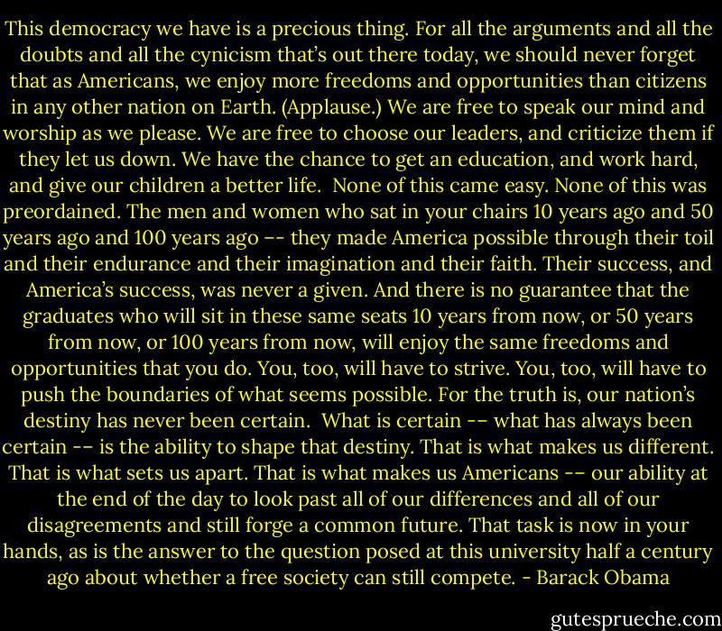 This democracy we have is a precious thing. For all the arguments and all the doubts and all the cynicism that’s out there today, we should never forget that as Americans, we enjoy more freedoms and opportunities than citizens in any other nation on Earth. (Applause.) We are free to speak our mind and worship as we please. We are free to choose our leaders, and criticize them if they let us down. We have the chance to get an education, and work hard, and give our children a better life.<br /><br />None of this came easy. None of this was preordained. The men and women who sat in your chairs 10 years ago and 50 years ago and 100 years ago –- they made America possible through their toil and their endurance and their imagination and their faith. Their success, and America’s success, was never a given. And there is no guarantee that the graduates who will sit in these same seats 10 years from now, or 50 years from now, or 100 years from now, will enjoy the same freedoms and opportunities that you do. You, too, will have to strive. You, too, will have to push the boundaries of what seems possible. For the truth is, our nation’s destiny has never been certain.<br /><br />What is certain -– what has always been certain -– is the ability to shape that destiny. That is what makes us different. That is what sets us apart. That is what makes us Americans -– our ability at the end of the day to look past all of our differences and all of our disagreements and still forge a common future. That task is now in your hands, as is the answer to the question posed at this university half a century ago about whether a free society can still compete. - Barack Obama