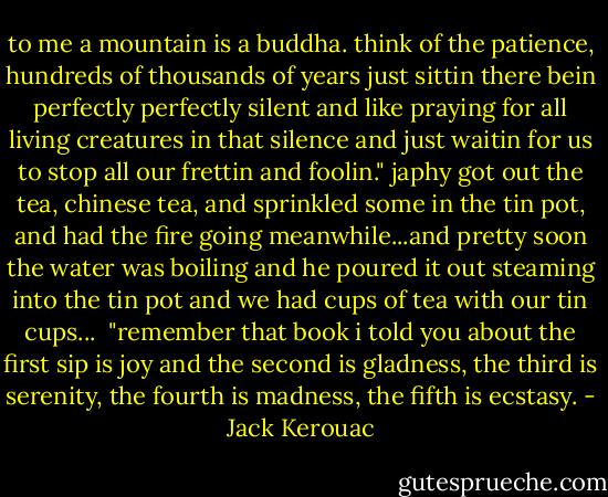 to me a mountain is a buddha. think of the patience, hundreds of thousands of years just sittin there bein perfectly perfectly silent and like praying for all living creatures in that silence and just waitin for us to stop all our frettin and foolin." japhy got out the tea, chinese tea, and sprinkled some in the tin pot, and had the fire going meanwhile...and pretty soon the water was boiling and he poured it out steaming into the tin pot and we had cups of tea with our tin cups...<br /><br />"remember that book i told you about the first sip is joy and the second is gladness, the third is serenity, the fourth is madness, the fifth is ecstasy. - Jack Kerouac