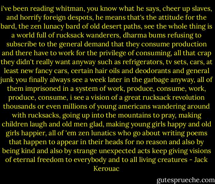 i've been reading whitman, you know what he says, cheer up slaves, and horrify foreign despots, he means that's the attitude for the bard, the zen lunacy bard of old desert paths, see the whole thing is a world full of rucksack wanderers, dharma bums refusing to subscribe to the general demand that they consume production and there have to work for the privilege of consuming, all that crap they didn't really want anyway such as refrigerators, tv sets, cars, at least new fancy cars, certain hair oils and deodorants and general junk you finally always see a week later in the garbage anyway, all of them imprisoned in a system of work, produce, consume, work, produce, consume, i see a vision of a great rucksack revolution thousands or even millions of young americans wandering around with rucksacks, going up into the mountains to pray, making children laugh and old men glad, making young girls happy and old girls happier, all of 'em zen lunatics who go about writing poems that happen to appear in their heads for no reason and also by being kind and also by strange unexpected acts keep giving visions of eternal freedom to everybody and to all living creatures - Jack Kerouac