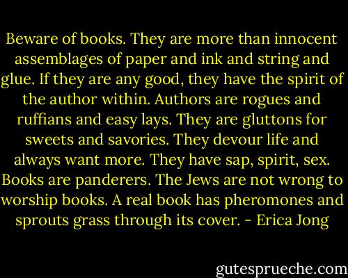 Beware of books. They are more than innocent assemblages of paper and ink and string and glue. If they are any good, they have the spirit of the author within. Authors are rogues and ruffians and easy lays. They are gluttons for sweets and savories. They devour life and always want more. They have sap, spirit, sex. Books are panderers. The Jews are not wrong to worship books. A real book has pheromones and sprouts grass through its cover. - Erica Jong