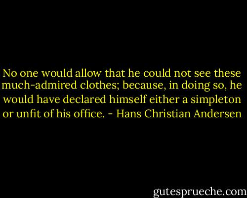 No one would allow that he could not see these much-admired clothes; because, in doing so, he would have declared himself either a simpleton or unfit of his office. - Hans Christian Andersen