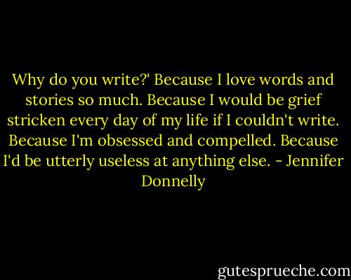 Why do you write?' Because I love words and stories so much. Because I would be grief stricken every day of my life if I couldn't write. Because I'm obsessed and compelled. Because I'd be utterly useless at anything else. - Jennifer Donnelly