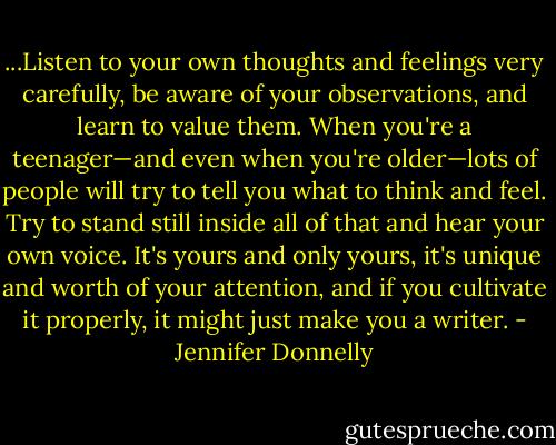 ...Listen to your own thoughts and feelings very carefully, be aware of your observations, and learn to value them. When you're a teenager—and even when you're older—lots of people will try to tell you what to think and feel. Try to stand still inside all of that and hear your own voice. It's yours and only yours, it's unique and worth of your attention, and if you cultivate it properly, it might just make you a writer. - Jennifer Donnelly